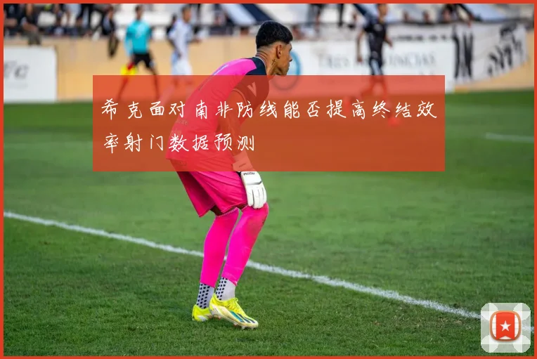 希克面对南非防线能否提高终结效率射门数据预测