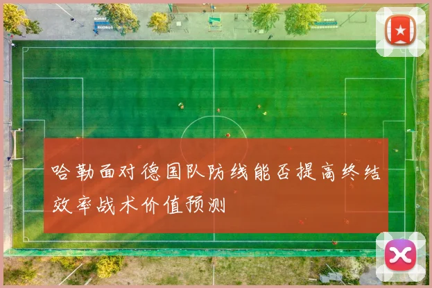 哈勒面对德国队防线能否提高终结效率战术价值预测