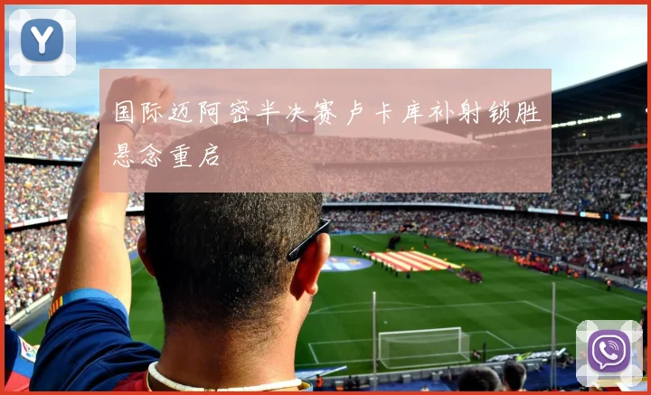 国际迈阿密半决赛卢卡库补射锁胜悬念重启