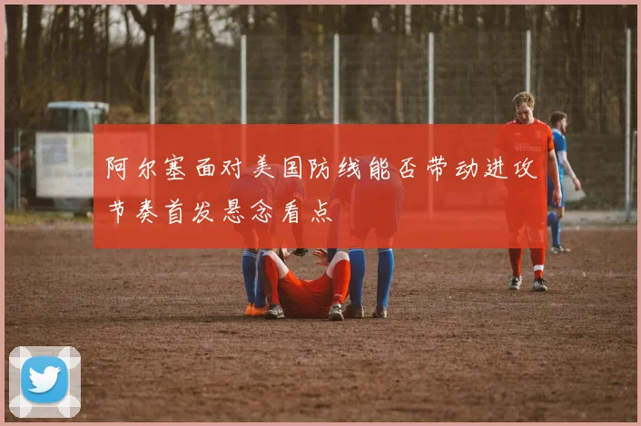阿尔塞面对美国防线能否带动进攻节奏首发悬念看点
