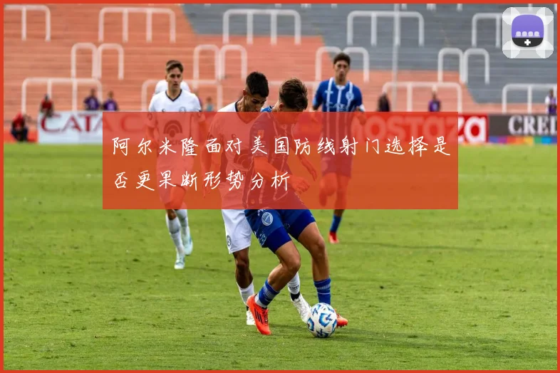 阿尔米隆面对美国防线射门选择是否更果断形势分析
