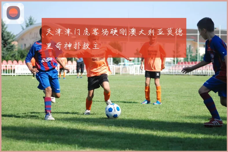 天津津门虎客场硬刚澳大利亚莫德里奇神扑救主