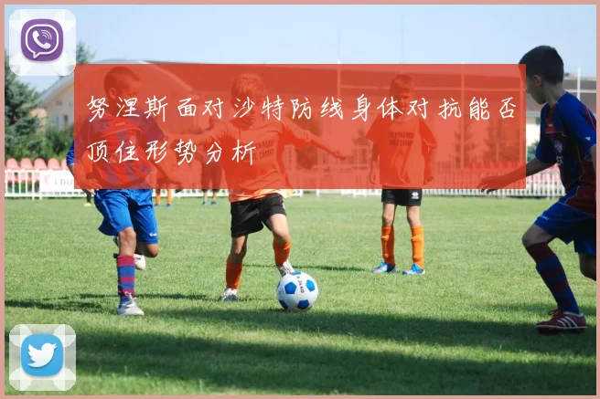 努涅斯面对沙特防线身体对抗能否顶住形势分析