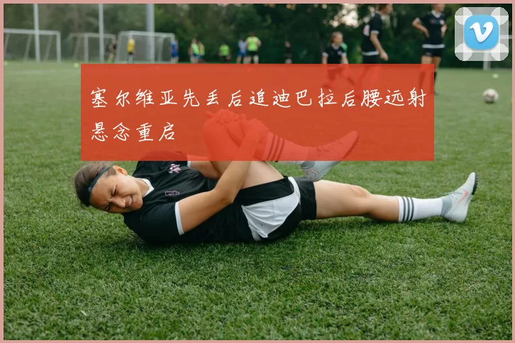塞尔维亚先丢后追迪巴拉后腰远射悬念重启