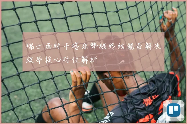 瑞士面对卡塔尔锋线终结能否解决效率核心对位解析