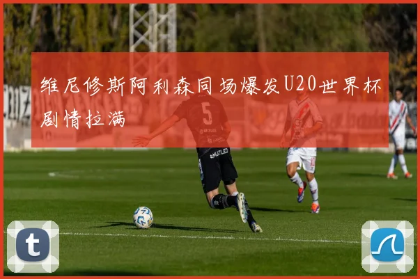 维尼修斯阿利森同场爆发U20世界杯剧情拉满