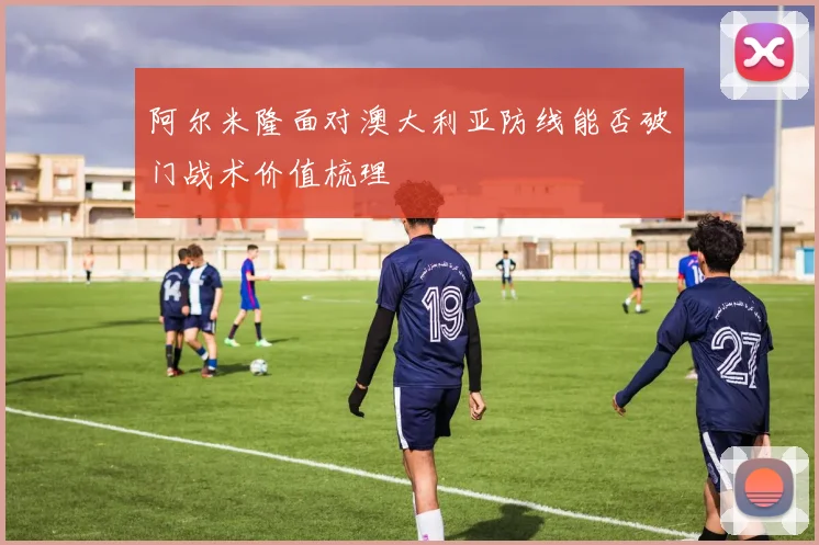 阿尔米隆面对澳大利亚防线能否破门战术价值梳理