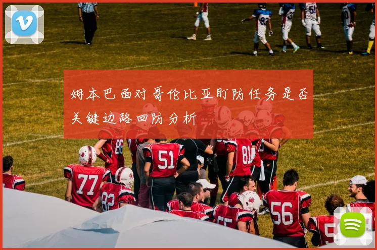 姆本巴面对哥伦比亚盯防任务是否关键边路回防分析