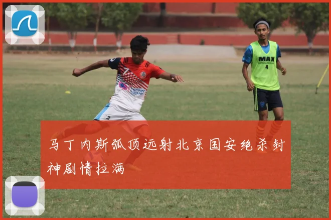 马丁内斯弧顶远射北京国安绝杀封神剧情拉满