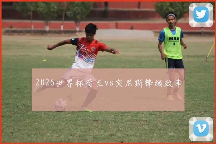 2026世界杯荷兰vs突尼斯锋线效率