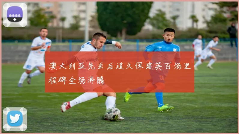 澳大利亚先丢后追久保建英百场里程碑全场沸腾