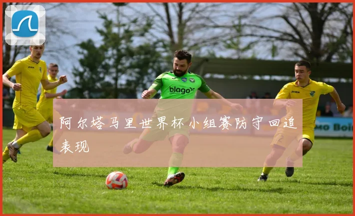 阿尔塔马里世界杯小组赛防守回追表现