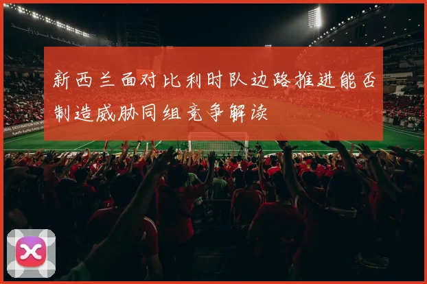 新西兰面对比利时队边路推进能否制造威胁同组竞争解读