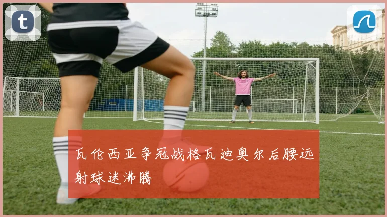 瓦伦西亚争冠战格瓦迪奥尔后腰远射球迷沸腾
