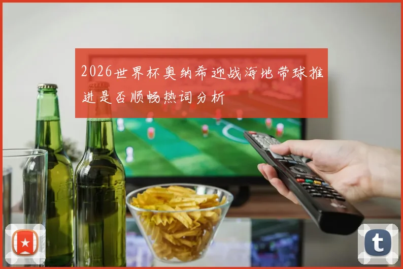 2026世界杯奥纳希迎战海地带球推进是否顺畅热词分析