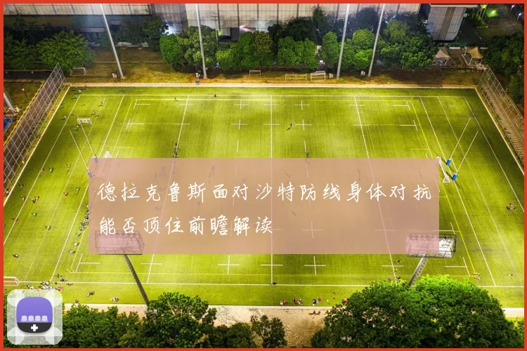 德拉克鲁斯面对沙特防线身体对抗能否顶住前瞻解读