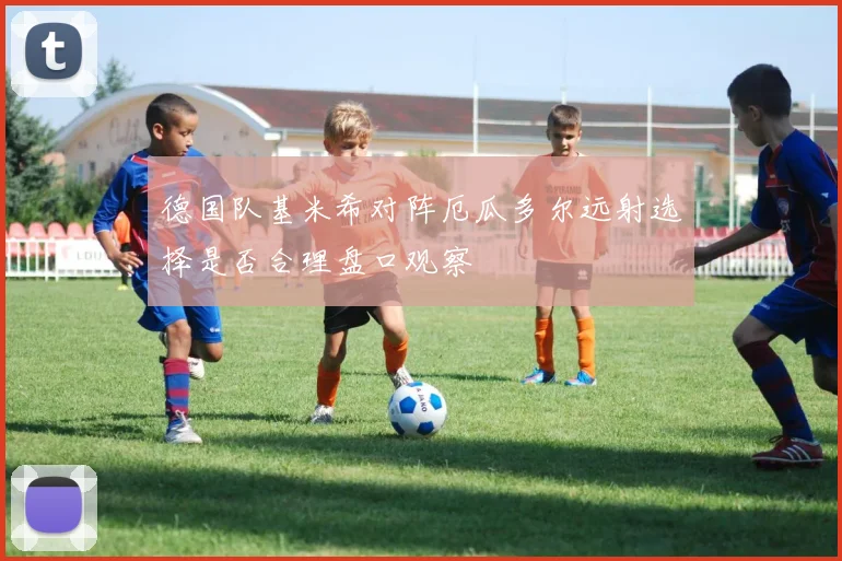 德国队基米希对阵厄瓜多尔远射选择是否合理盘口观察