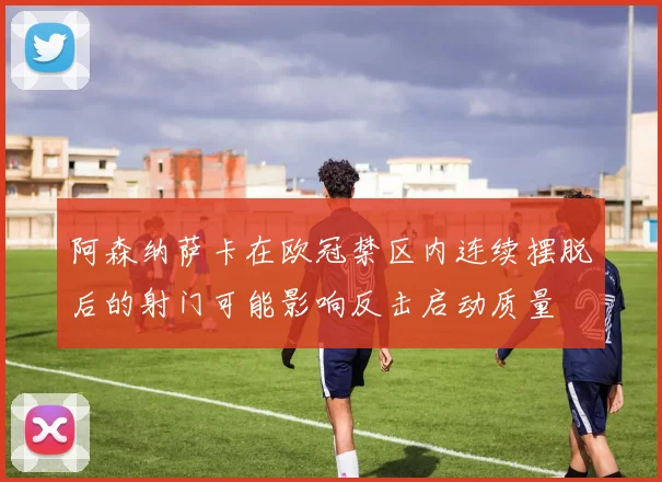 阿森纳萨卡在欧冠禁区内连续摆脱后的射门可能影响反击启动质量