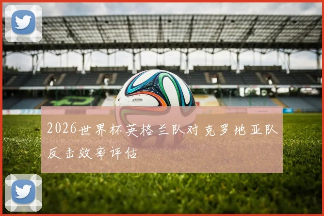 2026世界杯英格兰队对克罗地亚队反击效率评估