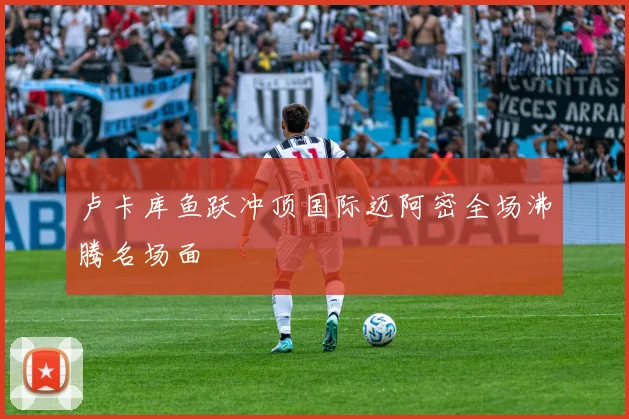 卢卡库鱼跃冲顶国际迈阿密全场沸腾名场面
