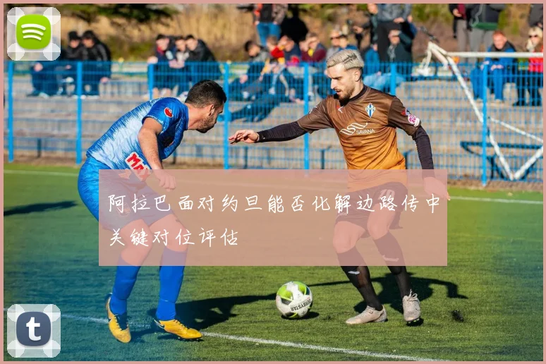 阿拉巴面对约旦能否化解边路传中关键对位评估