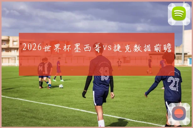 2026世界杯墨西哥vs捷克数据前瞻