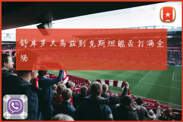 舒库罗夫乌兹别克斯坦能否打满全场