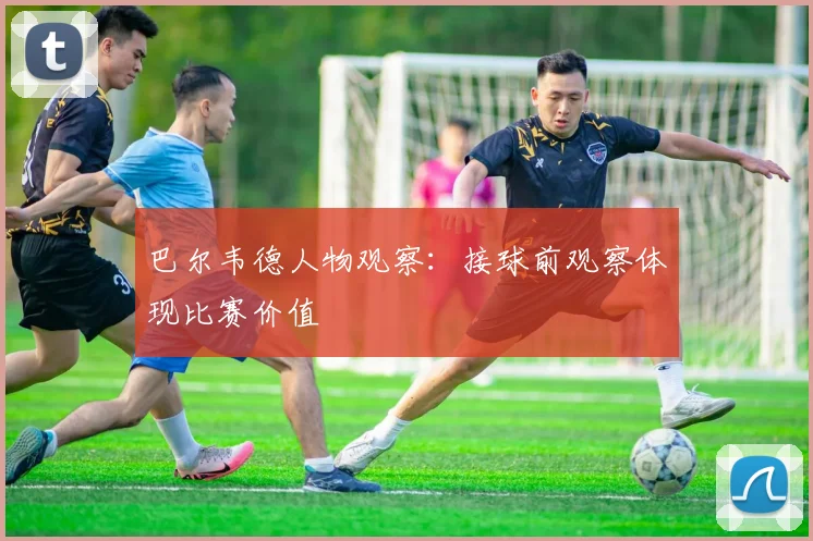 巴尔韦德人物观察：接球前观察体现比赛价值