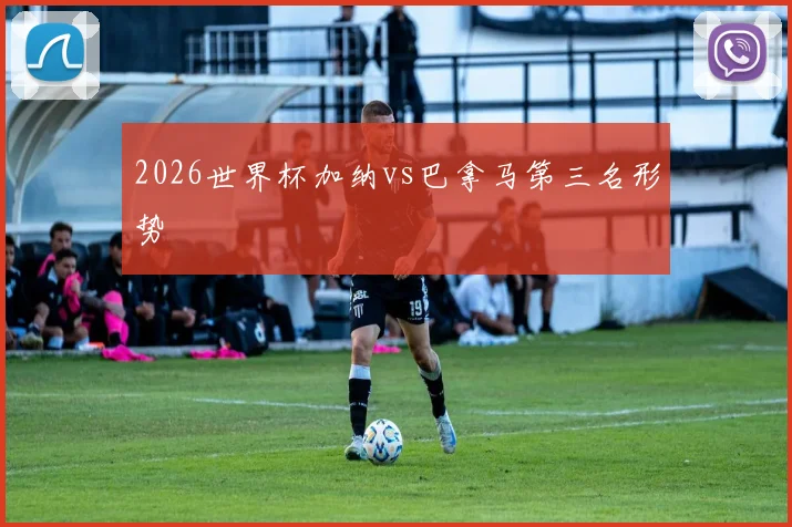 2026世界杯加纳vs巴拿马第三名形势