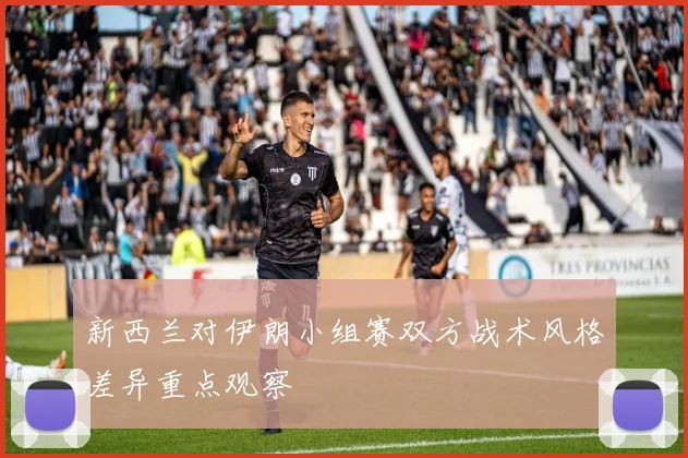 新西兰对伊朗小组赛双方战术风格差异重点观察