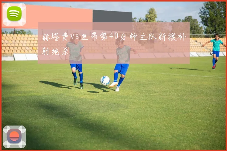 赫塔费vs里昂第40分钟主队新援补射绝杀