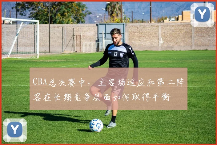 CBA总决赛中,主客场适应和第二阵容在长期竞争层面如何取得平衡