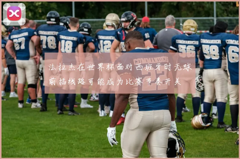 法拉杰在世界杯面对西班牙时无球前插线路可能成为比赛节奏开关