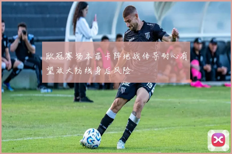欧冠赛场本菲卡阵地战传导耐心有望放大防线身后风险