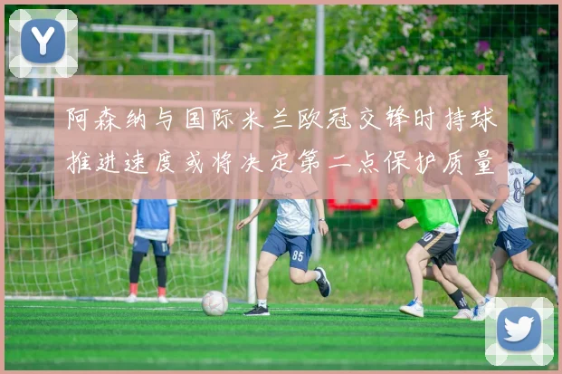 阿森纳与国际米兰欧冠交锋时持球推进速度或将决定第二点保护质量