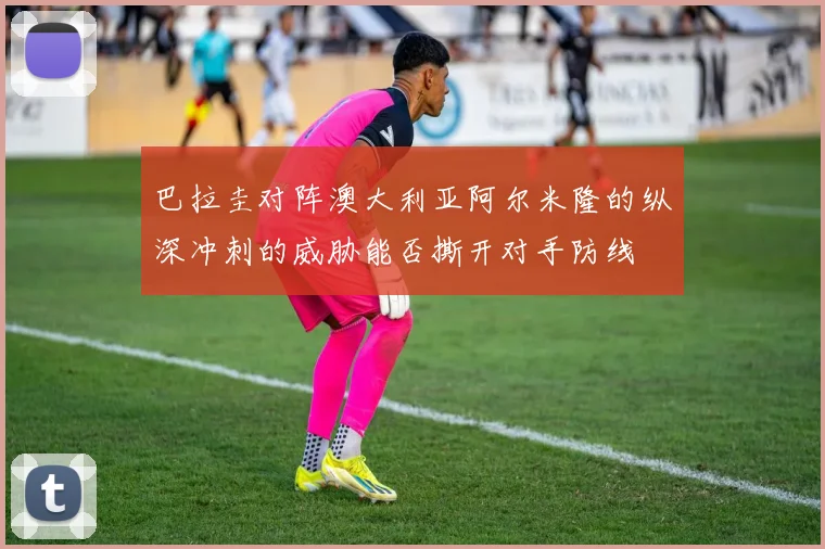巴拉圭对阵澳大利亚阿尔米隆的纵深冲刺的威胁能否撕开对手防线